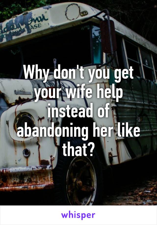 Why don't you get your wife help instead of abandoning her like that?