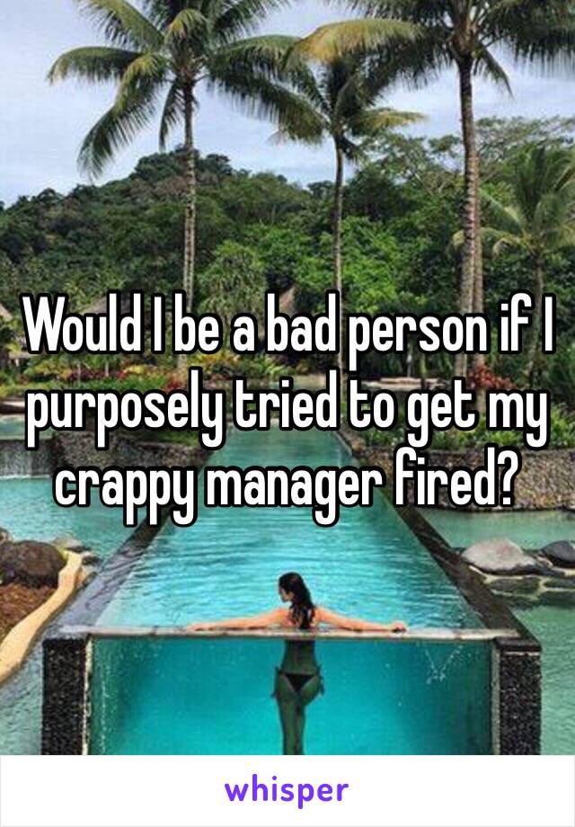 Would I be a bad person if I purposely tried to get my crappy manager fired?