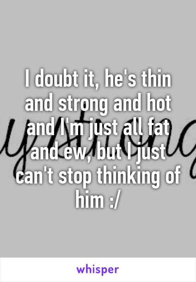 I doubt it, he's thin and strong and hot and I'm just all fat and ew, but I just can't stop thinking of him :/