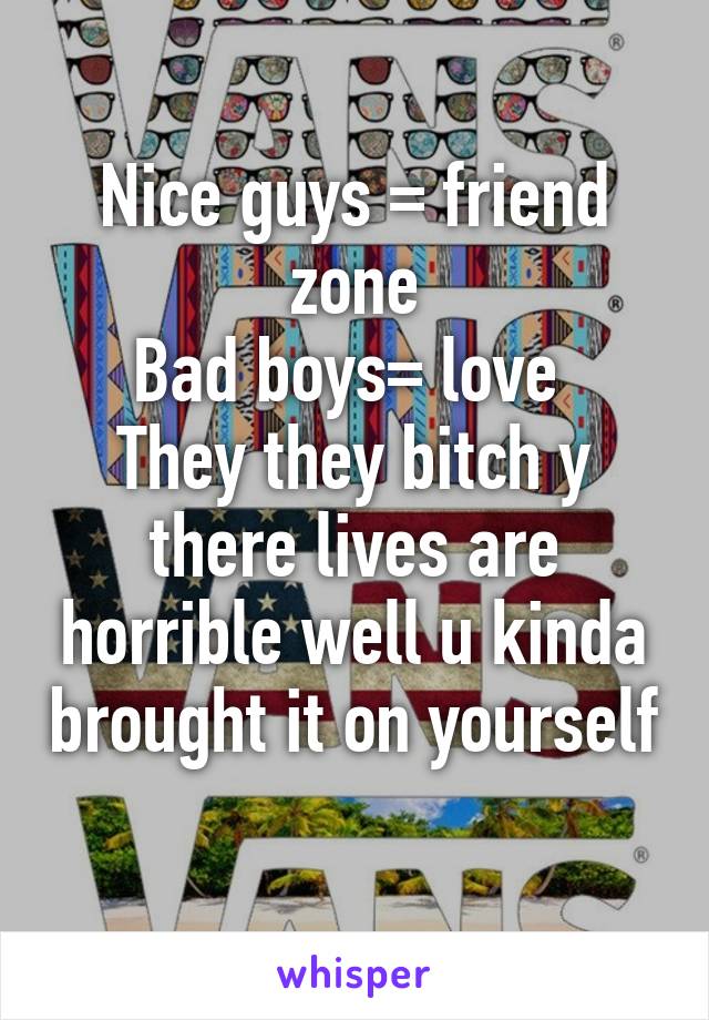 Nice guys = friend zone
Bad boys= love 
They they bitch y there lives are horrible well u kinda brought it on yourself 