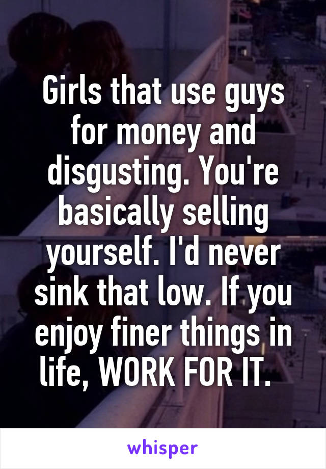 Girls that use guys for money and disgusting. You're basically selling yourself. I'd never sink that low. If you enjoy finer things in life, WORK FOR IT.  