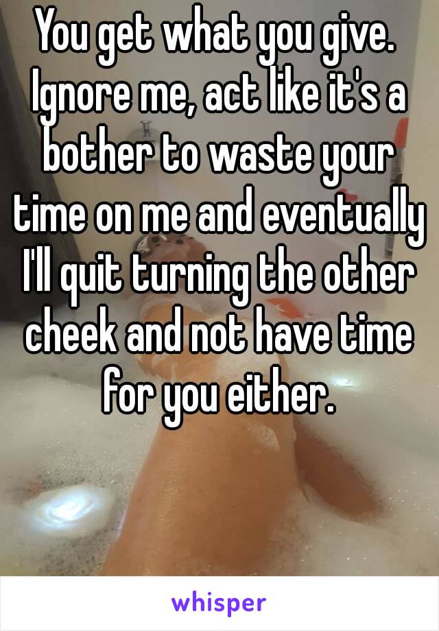 You get what you give. Ignore me, act like it's a bother to waste your time on me and eventually I'll quit turning the other cheek and not have time for you either.