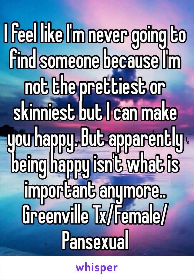 I feel like I'm never going to find someone because I'm not the prettiest or skinniest but I can make you happy. But apparently being happy isn't what is important anymore.. Greenville Tx/Female/Pansexual 