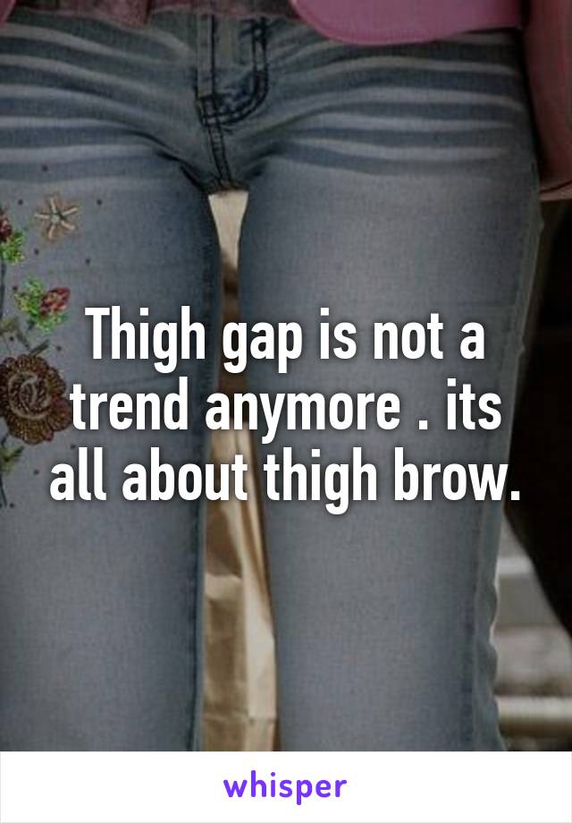 Thigh gap is not a trend anymore . its all about thigh brow.