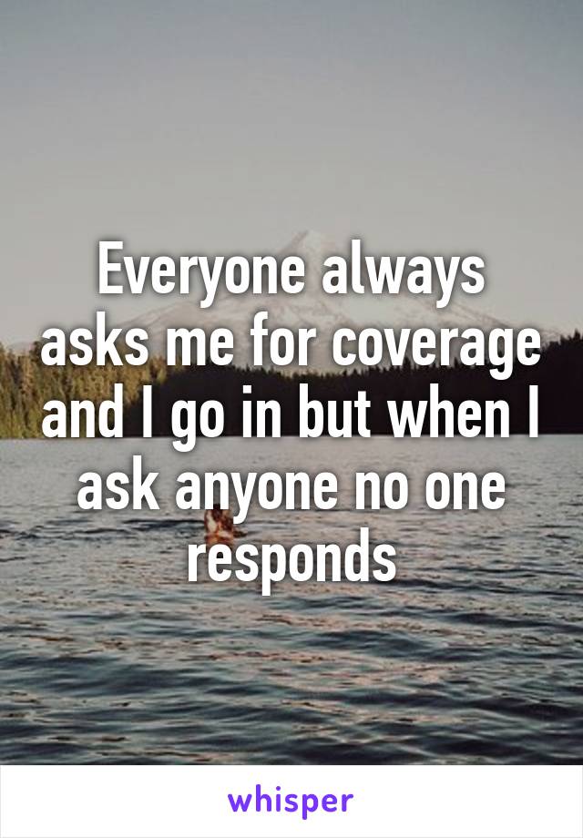 Everyone always asks me for coverage and I go in but when I ask anyone no one responds