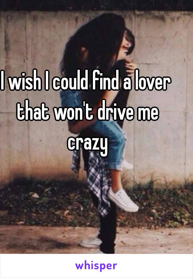 I wish I could find a lover that won't drive me crazy