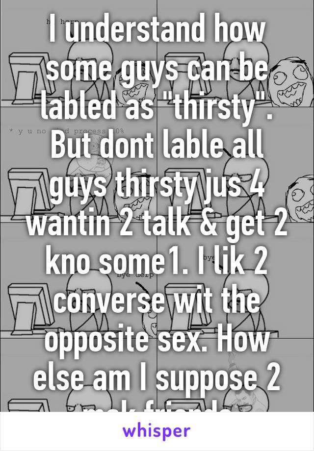 I understand how some guys can be labled as "thirsty". But dont lable all guys thirsty jus 4 wantin 2 talk & get 2 kno some1. I lik 2 converse wit the opposite sex. How else am I suppose 2 mak friends