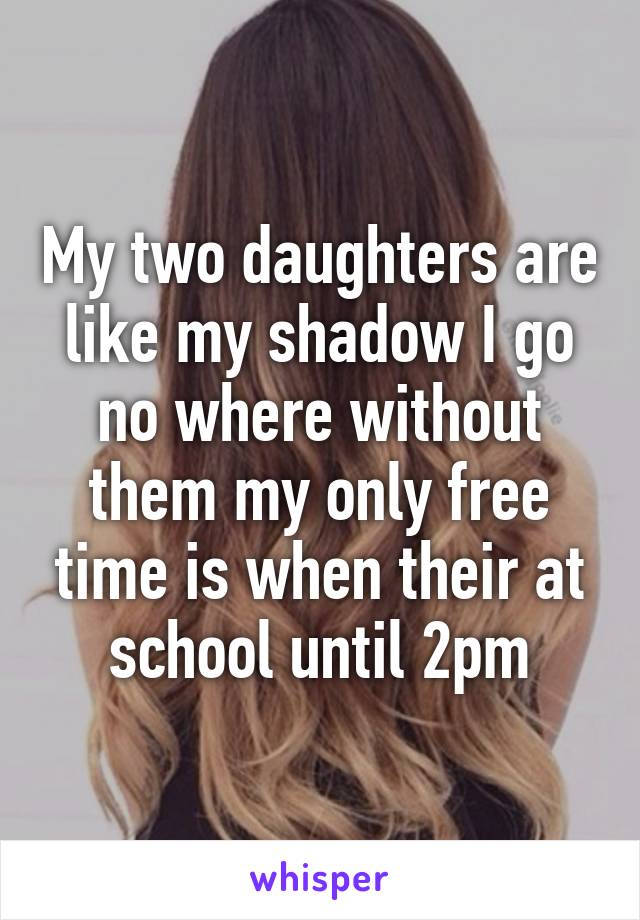 My two daughters are like my shadow I go no where without them my only free time is when their at school until 2pm