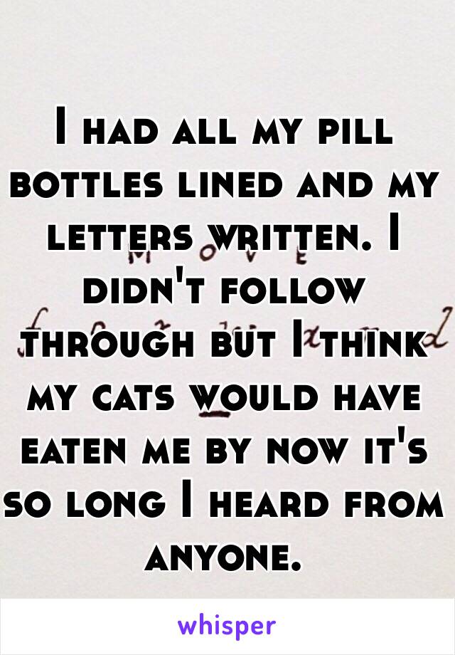 I had all my pill bottles lined and my letters written. I didn't follow through but I think my cats would have eaten me by now it's so long I heard from anyone. 