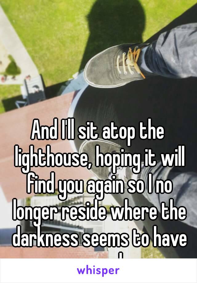 And I'll sit atop the lighthouse, hoping it will find you again so I no longer reside where the darkness seems to have no end