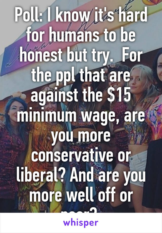 Poll: I know it's hard for humans to be honest but try.  For the ppl that are against the $15 minimum wage, are you more conservative or liberal? And are you more well off or poor? 