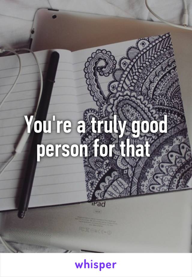 You're a truly good person for that 