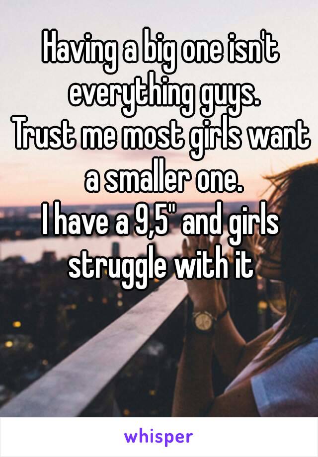 Having a big one isn't everything guys.
Trust me most girls want a smaller one.
I have a 9,5" and girls struggle with it 