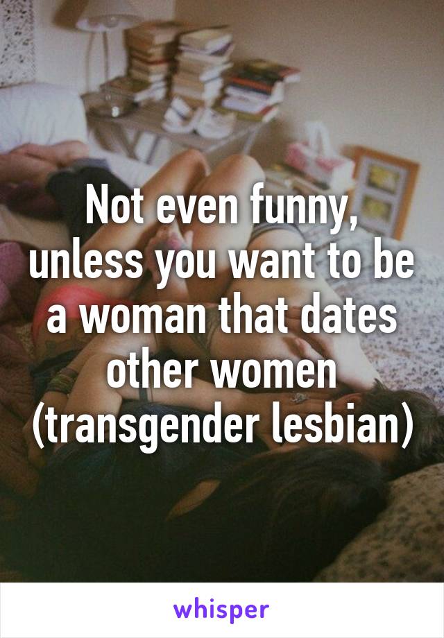 Not even funny, unless you want to be a woman that dates other women (transgender lesbian)