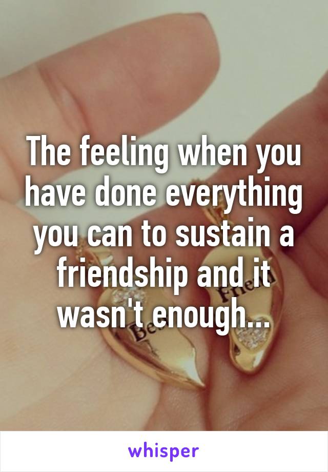 The feeling when you have done everything you can to sustain a friendship and it wasn't enough...