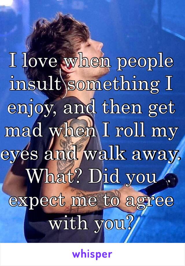 I love when people insult something I enjoy, and then get mad when I roll my eyes and walk away. What? Did you expect me to agree with you?