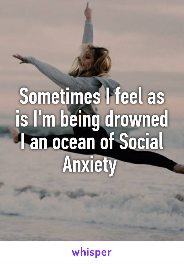 Sometimes I feel as is I'm being drowned I an ocean of Social Anxiety 