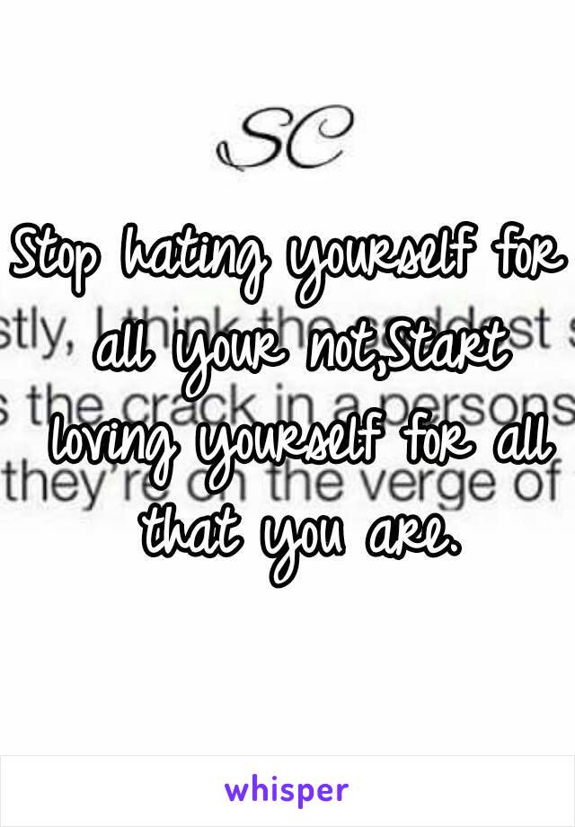 Stop hating yourself for all your not,Start loving yourself for all that you are.