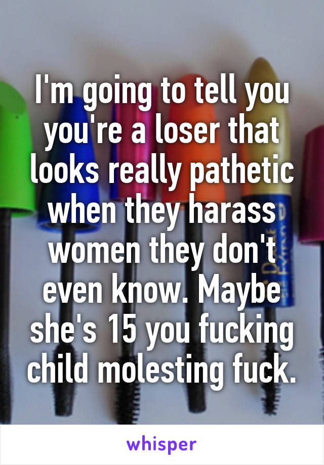 I'm going to tell you you're a loser that looks really pathetic when they harass women they don't even know. Maybe she's 15 you fucking child molesting fuck.