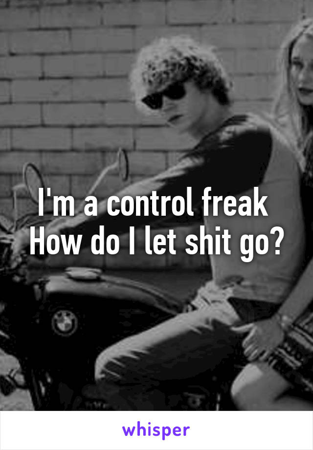 I'm a control freak 
How do I let shit go?