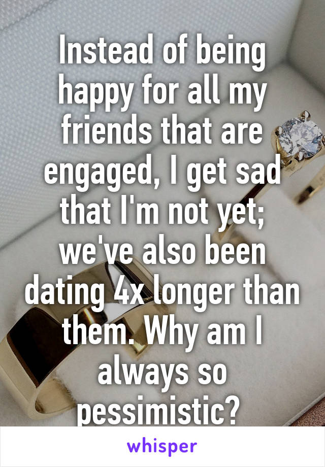 Instead of being happy for all my friends that are engaged, I get sad that I'm not yet; we've also been dating 4x longer than them. Why am I always so pessimistic? 