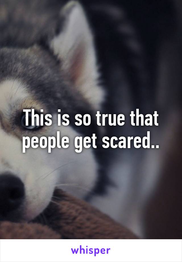 This is so true that people get scared..