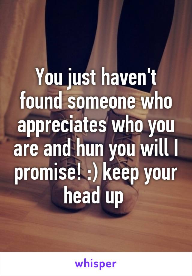 You just haven't found someone who appreciates who you are and hun you will I promise! :) keep your head up 