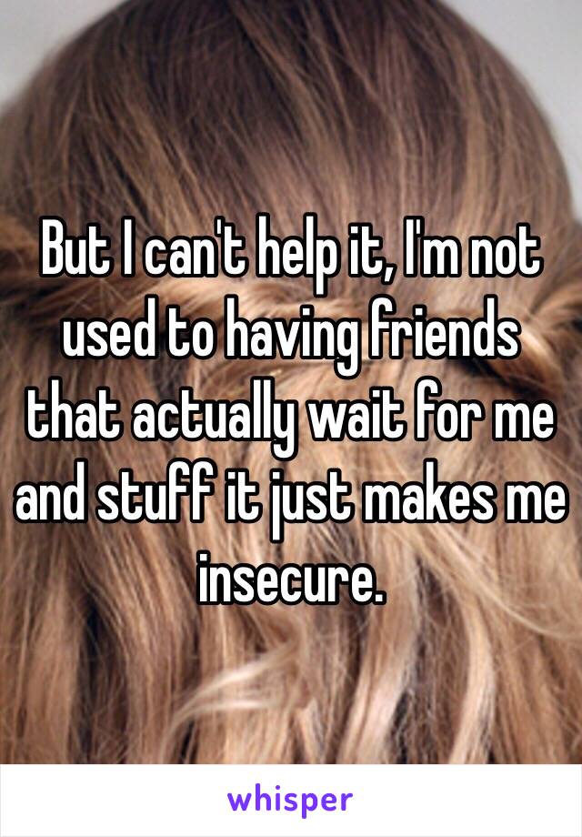 But I can't help it, I'm not used to having friends that actually wait for me and stuff it just makes me insecure.