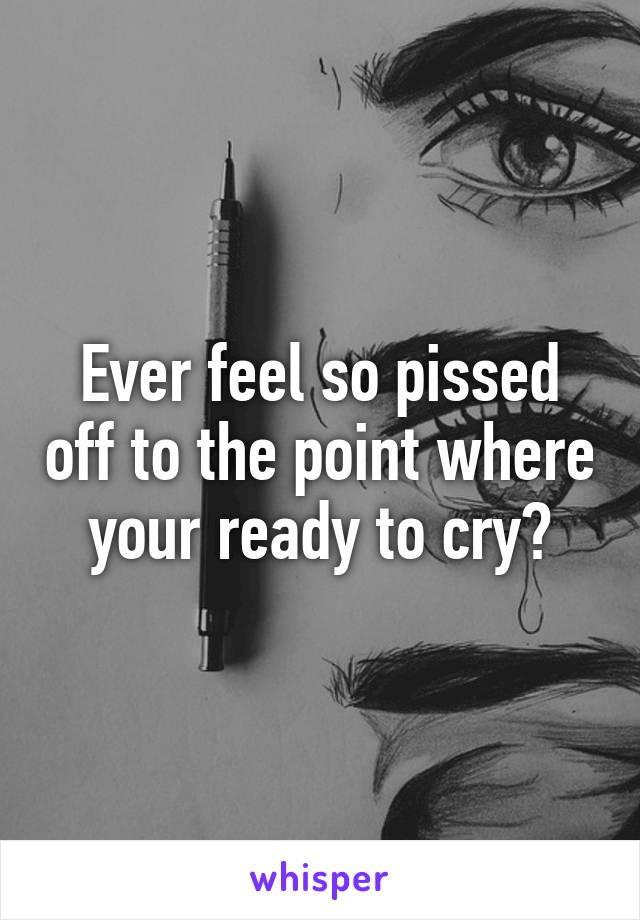 Ever feel so pissed off to the point where your ready to cry?