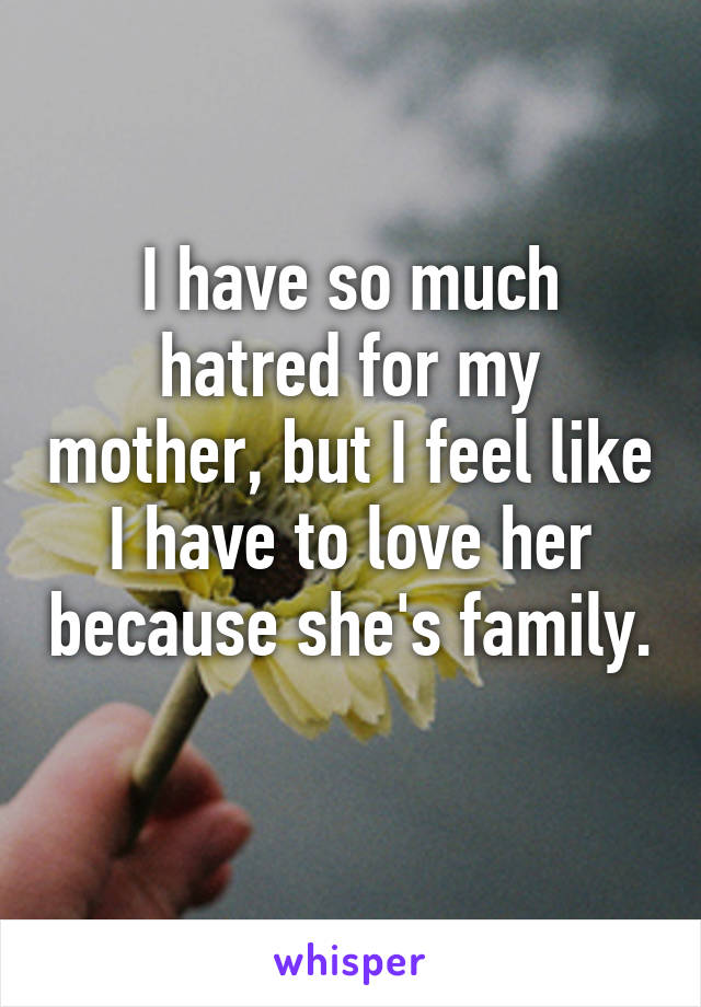 I have so much hatred for my mother, but I feel like I have to love her because she's family. 