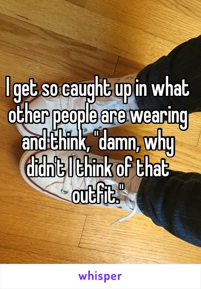 I get so caught up in what other people are wearing and think, "damn, why didn't I think of that outfit."