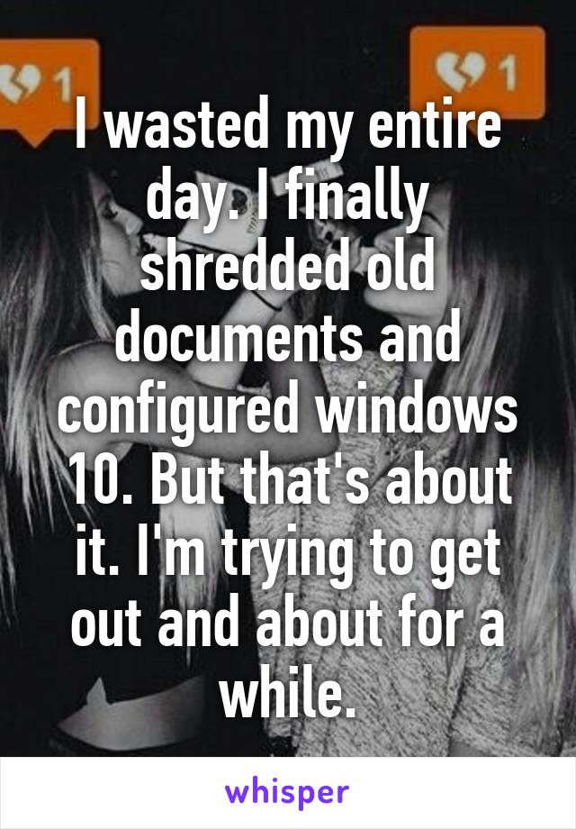 I wasted my entire day. I finally shredded old documents and configured windows 10. But that's about it. I'm trying to get out and about for a while.