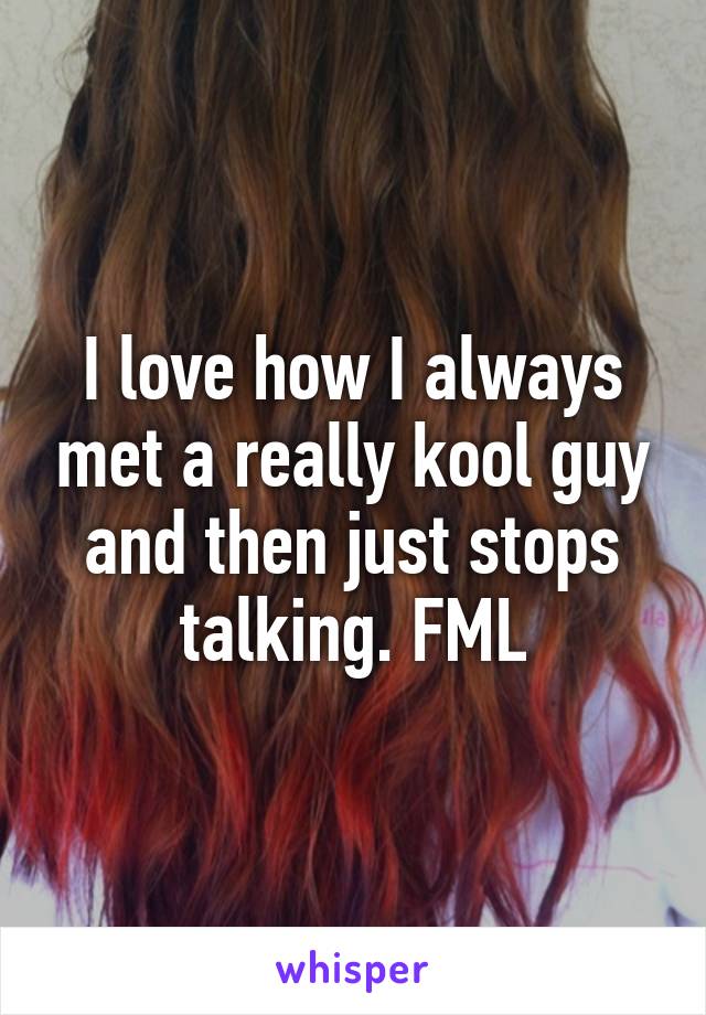 I love how I always met a really kool guy and then just stops talking. FML