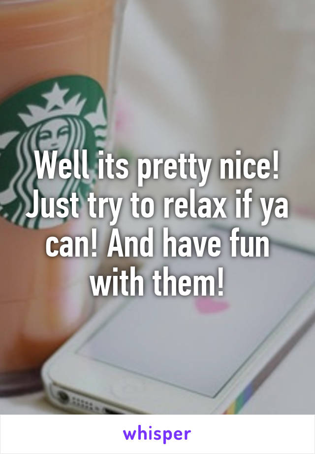 Well its pretty nice! Just try to relax if ya can! And have fun with them!