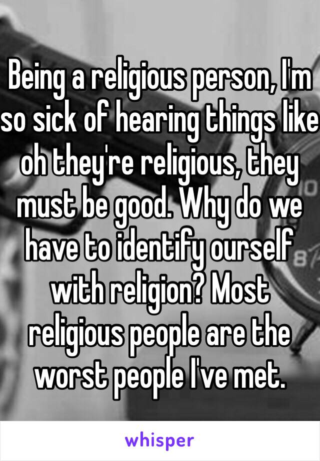 Being a religious person, I'm so sick of hearing things like oh they're religious, they must be good. Why do we have to identify ourself with religion? Most religious people are the worst people I've met. 