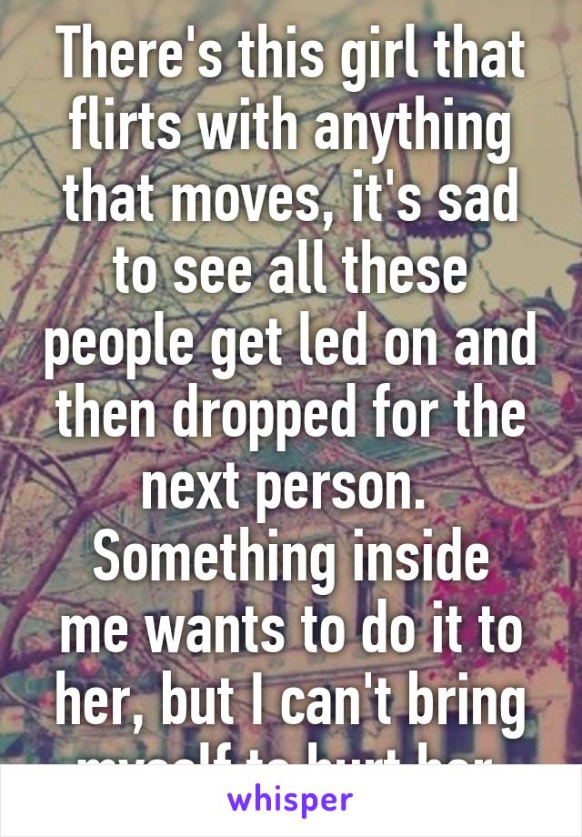 There's this girl that flirts with anything that moves, it's sad to see all these people get led on and then dropped for the next person. 
Something inside me wants to do it to her, but I can't bring myself to hurt her.