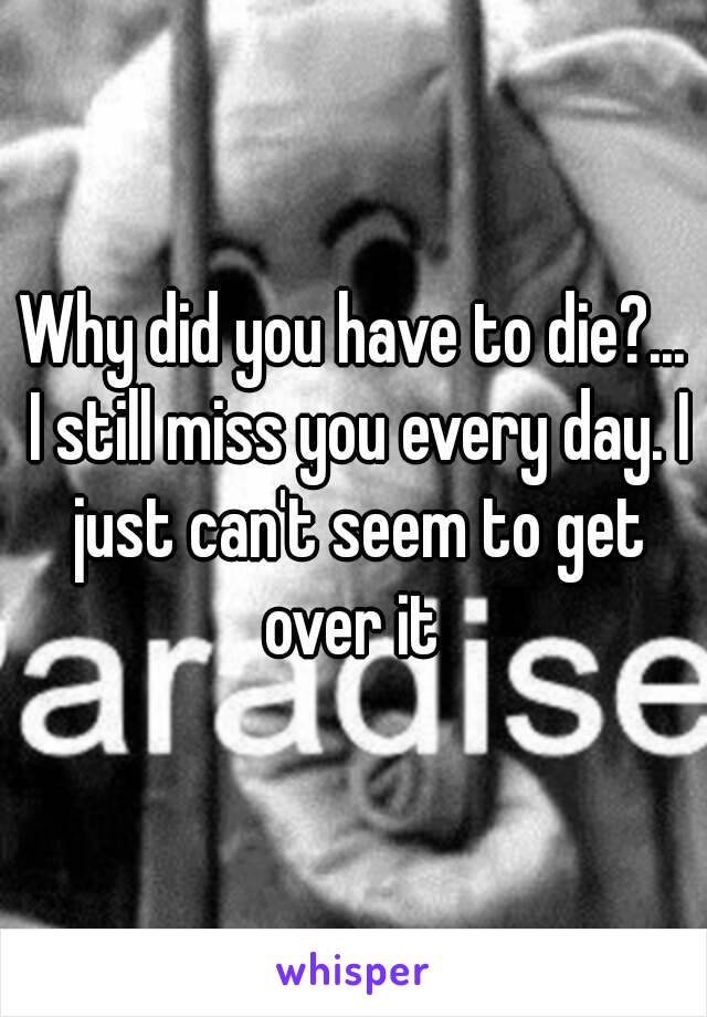 Why did you have to die?... I still miss you every day. I just can't seem to get over it 