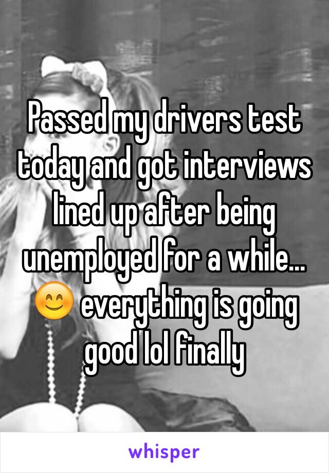 Passed my drivers test today and got interviews lined up after being unemployed for a while... 😊 everything is going good lol finally 