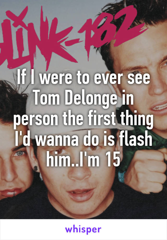 If I were to ever see Tom Delonge in person the first thing I'd wanna do is flash him..I'm 15