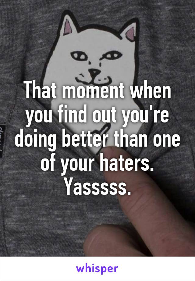 That moment when you find out you're doing better than one of your haters.
Yasssss.