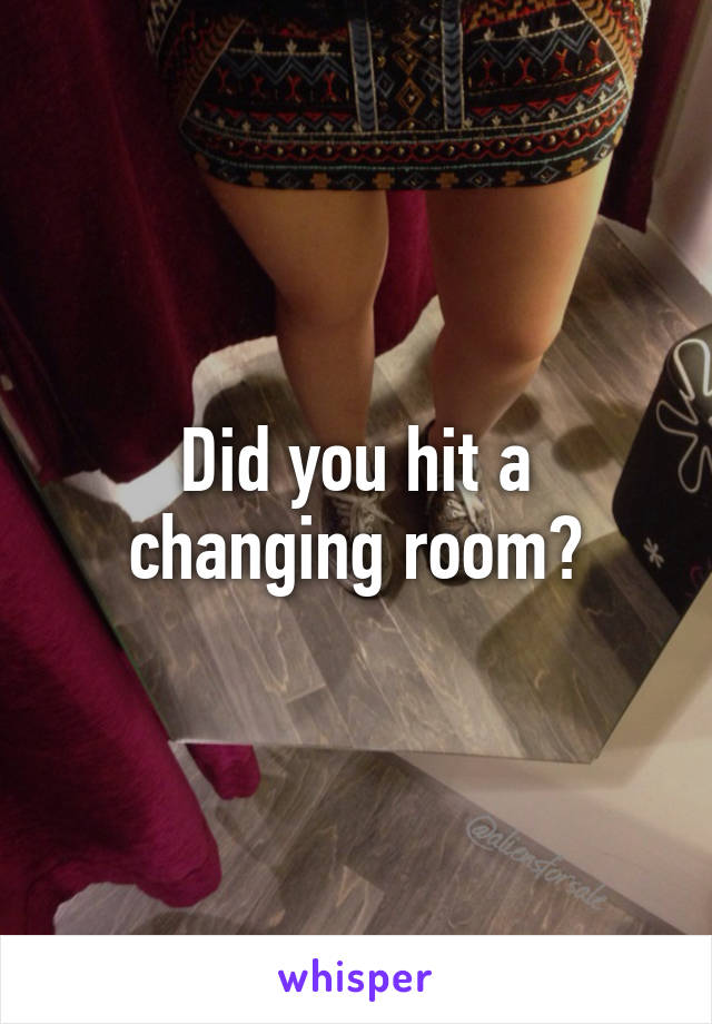 Did you hit a changing room?