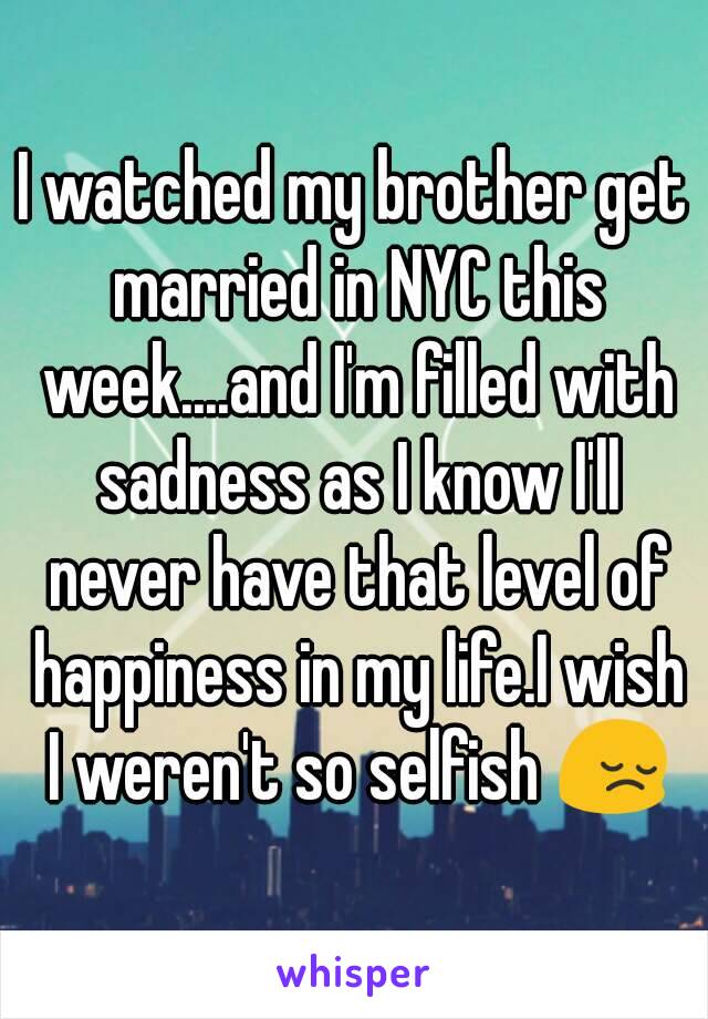 I watched my brother get married in NYC this week....and I'm filled with sadness as I know I'll never have that level of happiness in my life.I wish I weren't so selfish 😔