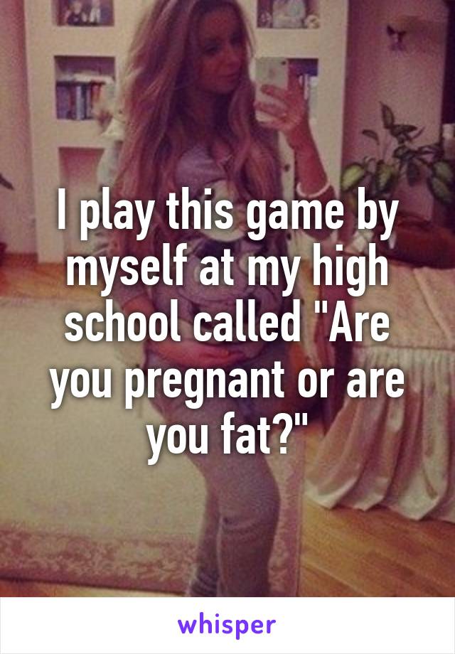 I play this game by myself at my high school called "Are you pregnant or are you fat?"