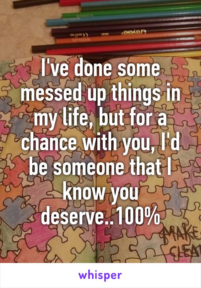 I've done some messed up things in my life, but for a chance with you, I'd be someone that I know you deserve..100%