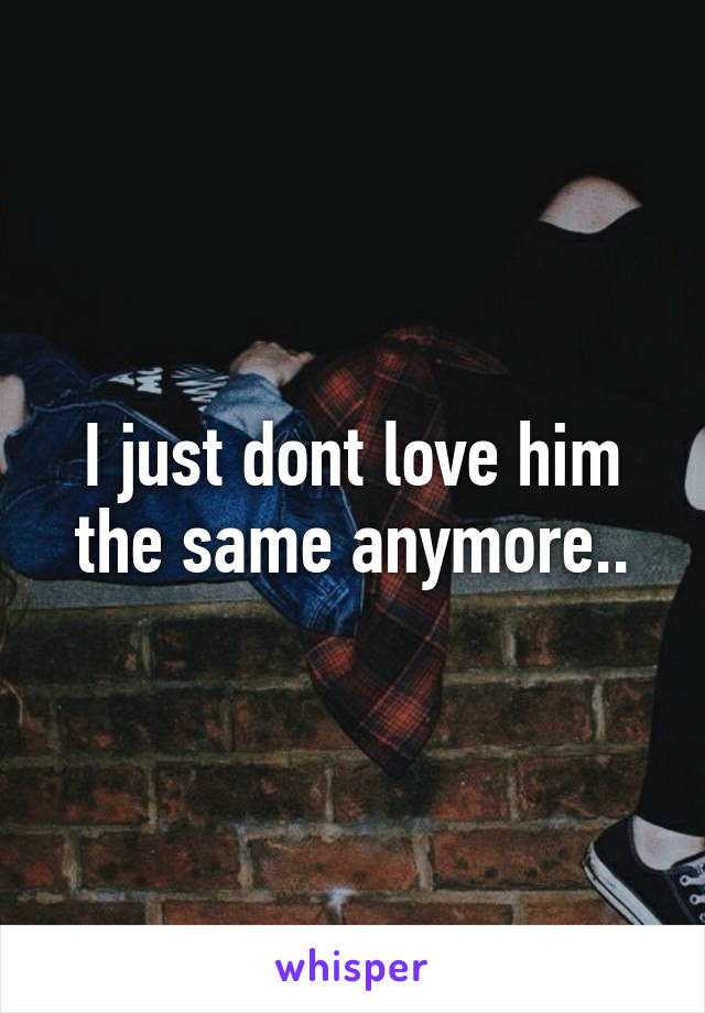 I just dont love him the same anymore..