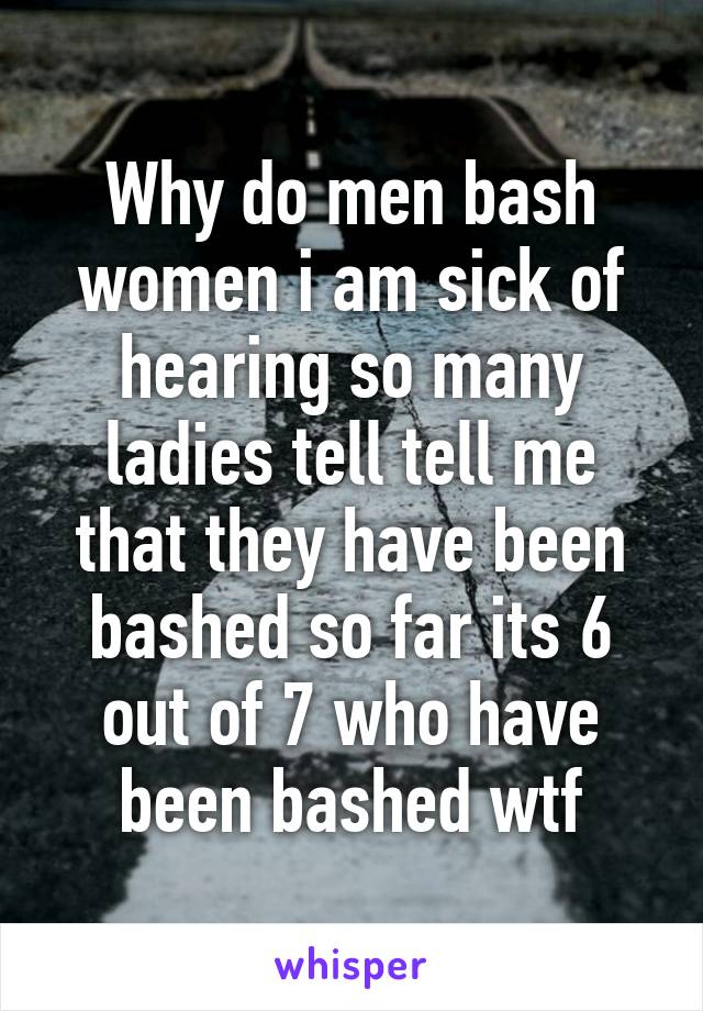 Why do men bash women i am sick of hearing so many ladies tell tell me that they have been bashed so far its 6 out of 7 who have been bashed wtf