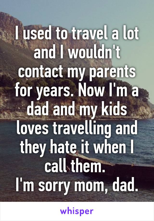 I used to travel a lot and I wouldn't contact my parents for years. Now I'm a dad and my kids loves travelling and they hate it when I call them. 
I'm sorry mom, dad.