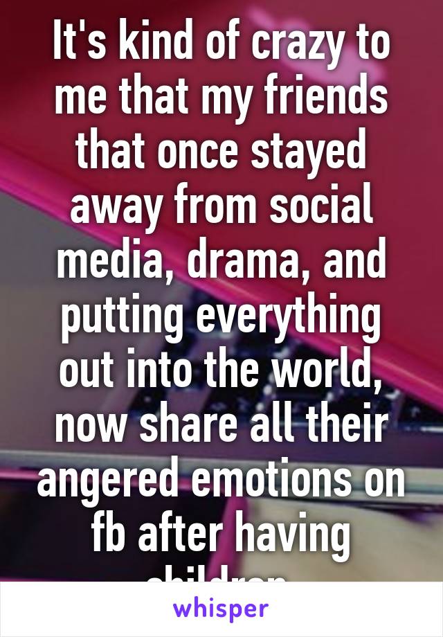 It's kind of crazy to me that my friends that once stayed away from social media, drama, and putting everything out into the world, now share all their angered emotions on fb after having children.