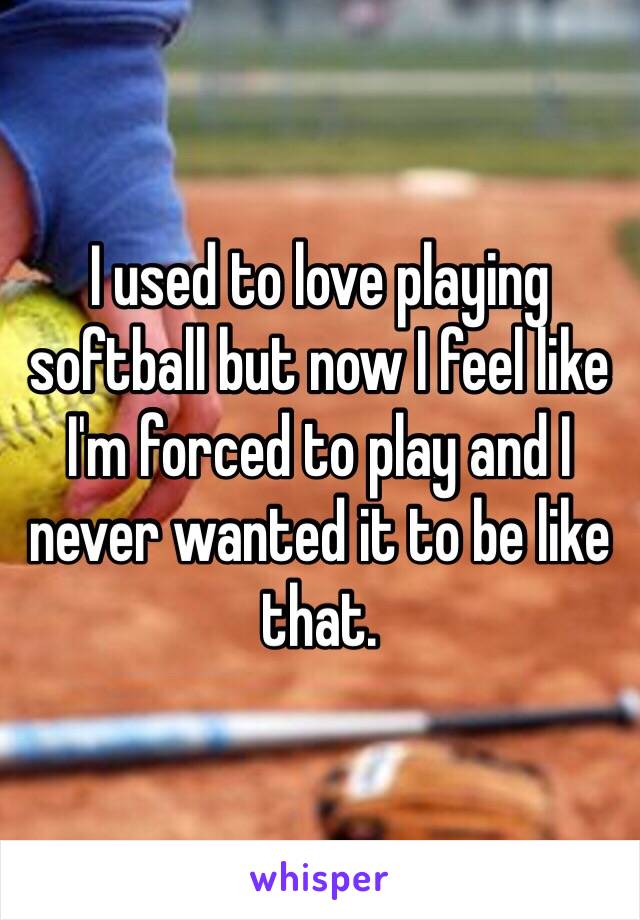 I used to love playing softball but now I feel like I'm forced to play and I never wanted it to be like that. 