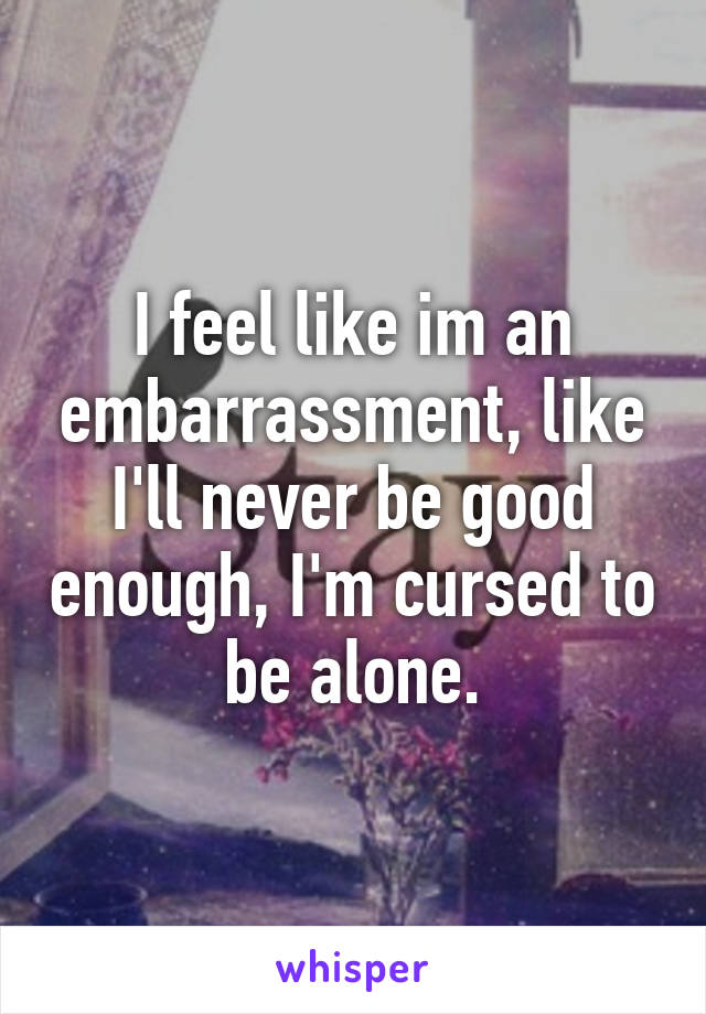 I feel like im an embarrassment, like I'll never be good enough, I'm cursed to be alone.